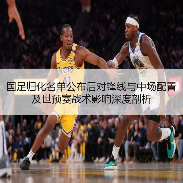 国足归化名单公布后对锋线与中场配置及世预赛战术影响深度剖析